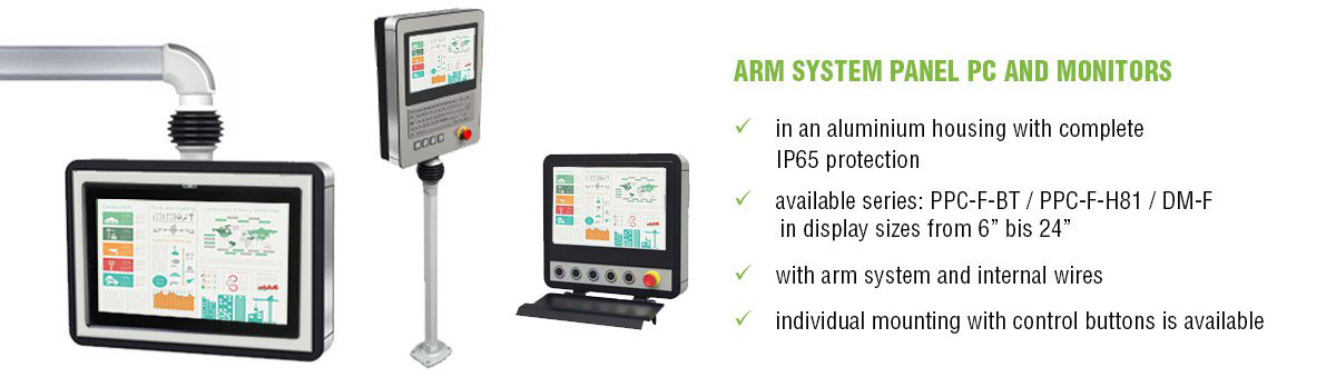 ARM SYSTEM PANEL PC AND MONITORS in an aluminium housing with complete IP65 protection - available series: PPC-F-BT / PPC-F-H81 / DM-F in display sizes from 6” bis 24” - with arm system and internal wires - individual mounting with control buttons is available